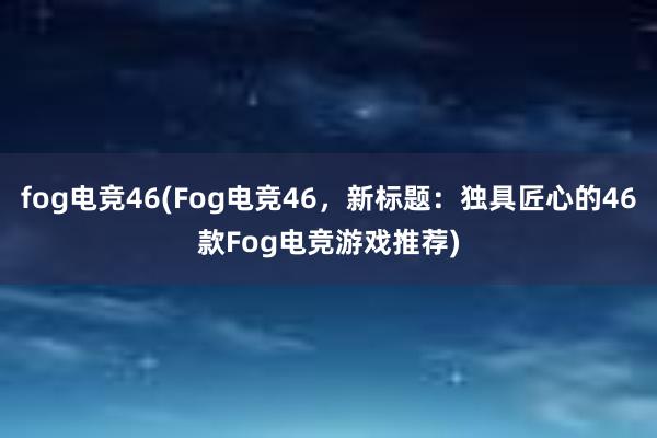 fog电竞46(Fog电竞46，新标题：独具匠心的46款Fog电竞游戏推荐)