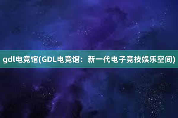 gdl电竞馆(GDL电竞馆：新一代电子竞技娱乐空间)