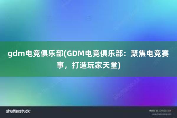 gdm电竞俱乐部(GDM电竞俱乐部：聚焦电竞赛事，打造玩家天堂)