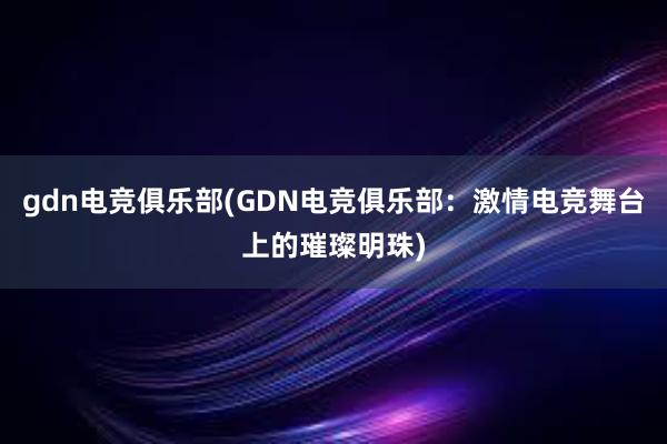 gdn电竞俱乐部(GDN电竞俱乐部：激情电竞舞台上的璀璨明珠)