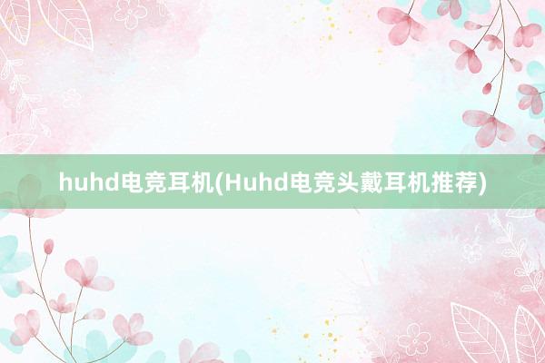 huhd电竞耳机(Huhd电竞头戴耳机推荐)