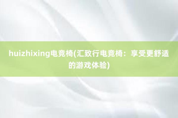 huizhixing电竞椅(汇致行电竞椅：享受更舒适的游戏体验)