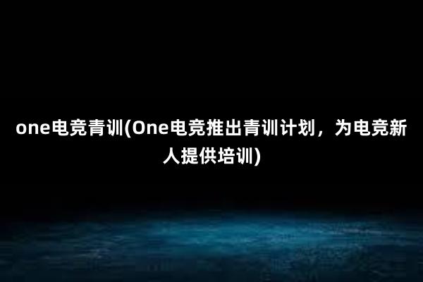 one电竞青训(One电竞推出青训计划，为电竞新人提供培训)