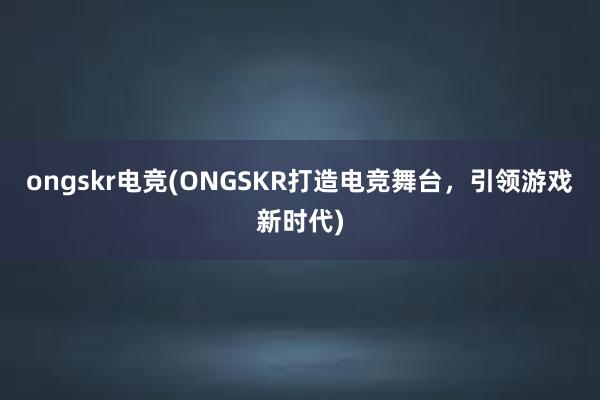 ongskr电竞(ONGSKR打造电竞舞台，引领游戏新时代)