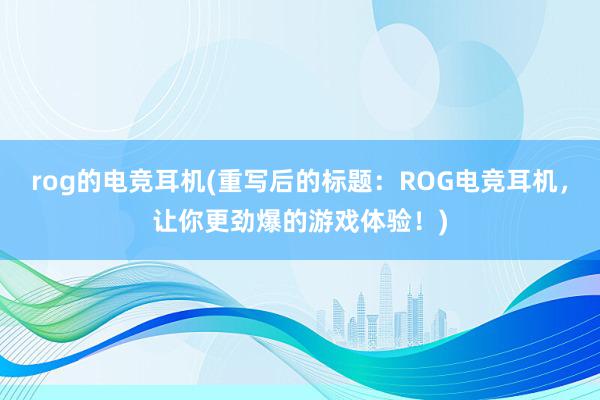 rog的电竞耳机(重写后的标题：ROG电竞耳机，让你更劲爆的游戏体验！)