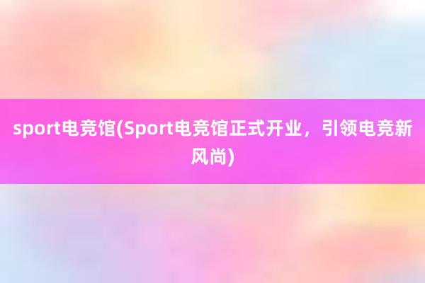 sport电竞馆(Sport电竞馆正式开业，引领电竞新风尚)