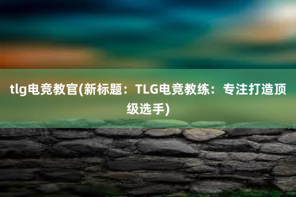 tlg电竞教官(新标题：TLG电竞教练：专注打造顶级选手)