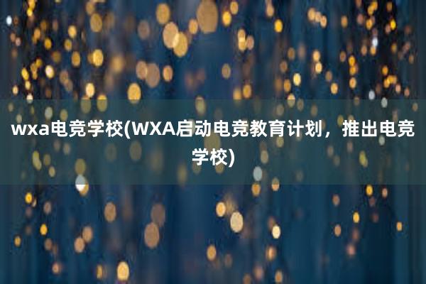 wxa电竞学校(WXA启动电竞教育计划，推出电竞学校)