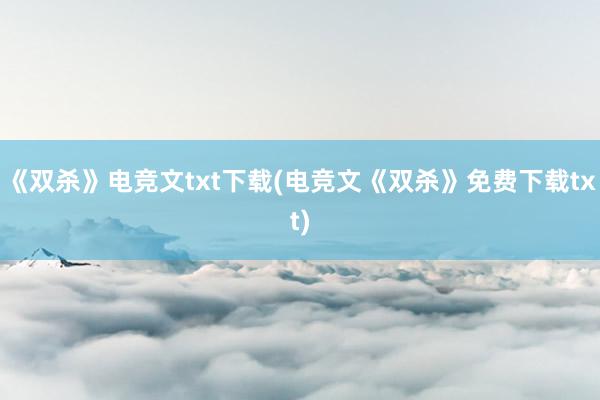 《双杀》电竞文txt下载(电竞文《双杀》免费下载txt)