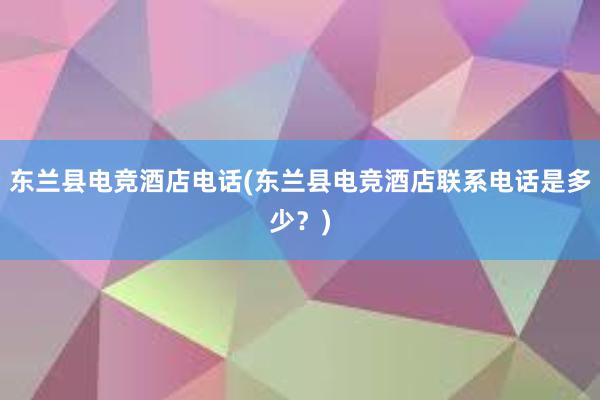 东兰县电竞酒店电话(东兰县电竞酒店联系电话是多少？)