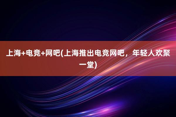 上海+电竞+网吧(上海推出电竞网吧，年轻人欢聚一堂)