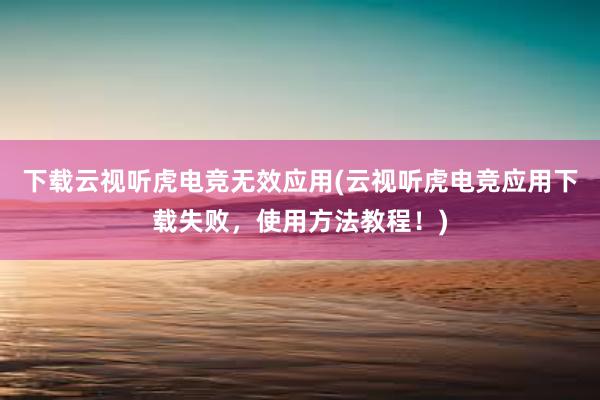 下载云视听虎电竞无效应用(云视听虎电竞应用下载失败，使用方法教程！)