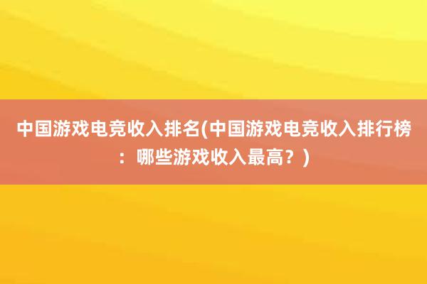 中国游戏电竞收入排名(中国游戏电竞收入排行榜：哪些游戏收入最高？)