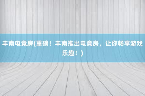 丰南电竞房(重磅！丰南推出电竞房，让你畅享游戏乐趣！)