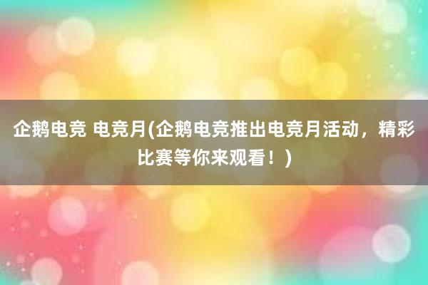 企鹅电竞 电竞月(企鹅电竞推出电竞月活动，精彩比赛等你来观看！)