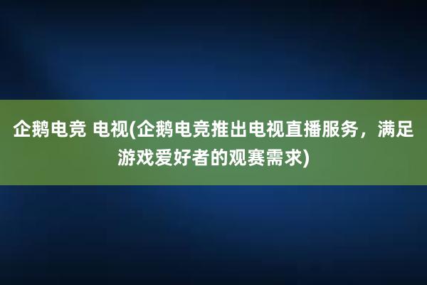 企鹅电竞 电视(企鹅电竞推出电视直播服务，满足游戏爱好者的观赛需求)