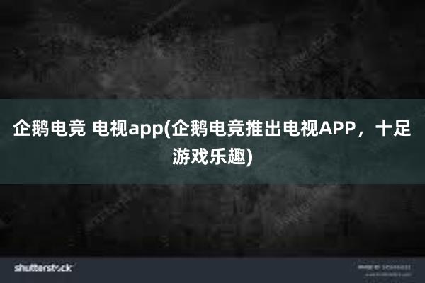 企鹅电竞 电视app(企鹅电竞推出电视APP，十足游戏乐趣)