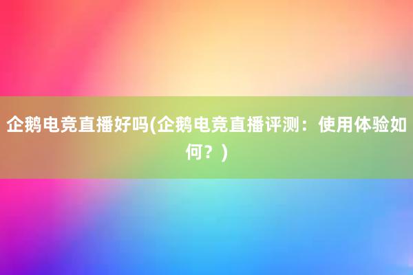 企鹅电竞直播好吗(企鹅电竞直播评测：使用体验如何？)