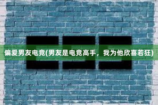 偏爱男友电竞(男友是电竞高手，我为他欣喜若狂)