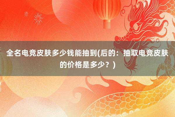 全名电竞皮肤多少钱能抽到(后的：抽取电竞皮肤的价格是多少？)