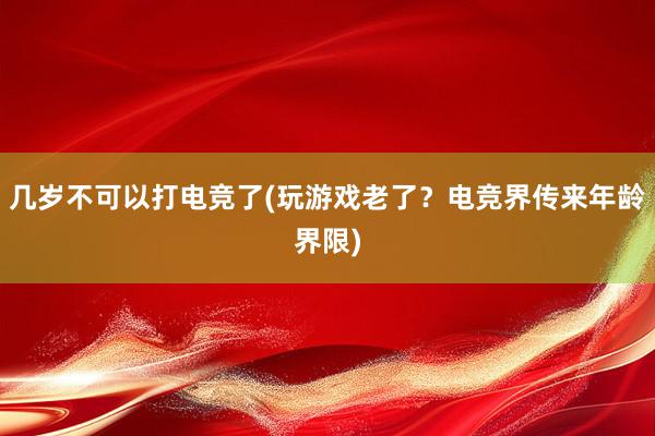 几岁不可以打电竞了(玩游戏老了？电竞界传来年龄界限)