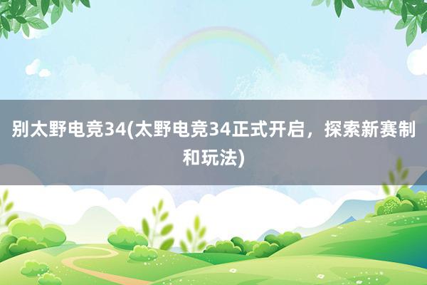 别太野电竞34(太野电竞34正式开启，探索新赛制和玩法)