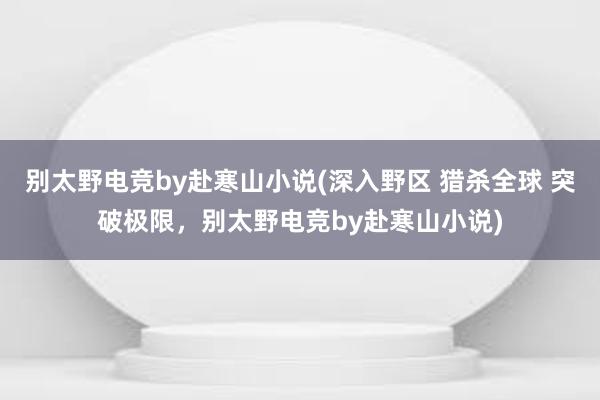 别太野电竞by赴寒山小说(深入野区 猎杀全球 突破极限，别太野电竞by赴寒山小说)