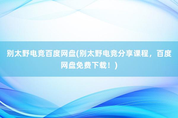 别太野电竞百度网盘(别太野电竞分享课程，百度网盘免费下载！)