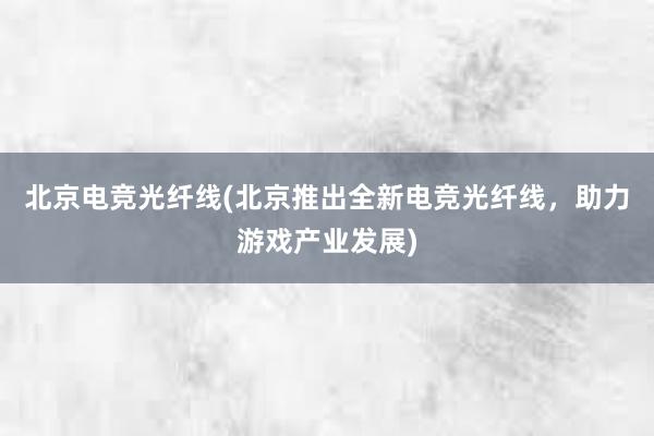 北京电竞光纤线(北京推出全新电竞光纤线，助力游戏产业发展)