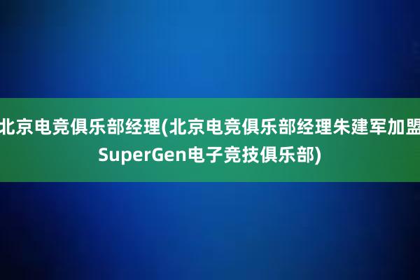 北京电竞俱乐部经理(北京电竞俱乐部经理朱建军加盟SuperGen电子竞技俱乐部)