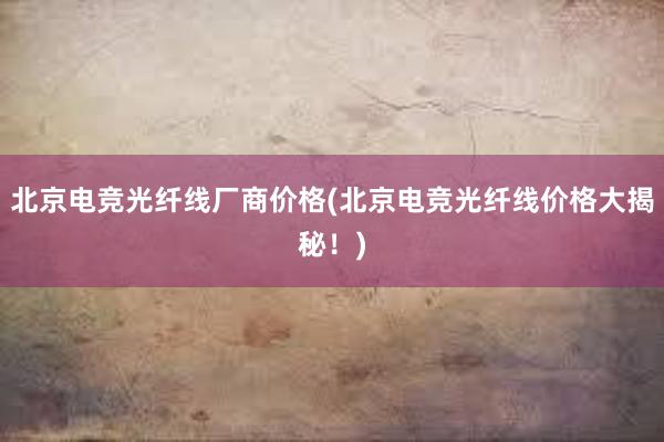 北京电竞光纤线厂商价格(北京电竞光纤线价格大揭秘！)