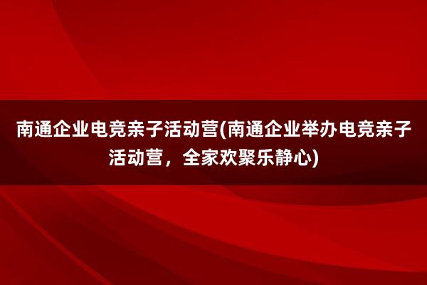 南通企业电竞亲子活动营(南通企业举办电竞亲子活动营，全家欢聚乐静心)