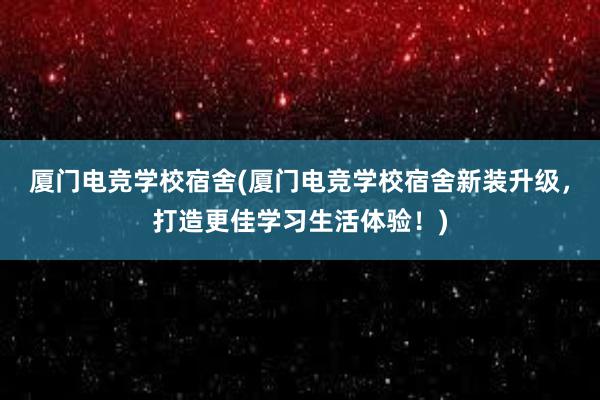 厦门电竞学校宿舍(厦门电竞学校宿舍新装升级，打造更佳学习生活体验！)