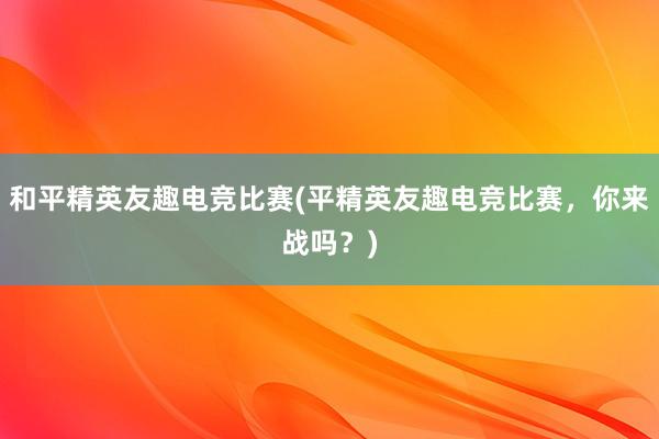 和平精英友趣电竞比赛(平精英友趣电竞比赛，你来战吗？)