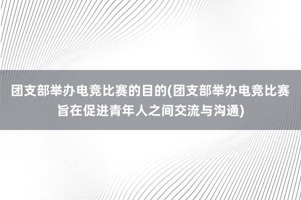 团支部举办电竞比赛的目的(团支部举办电竞比赛旨在促进青年人之间交流与沟通)