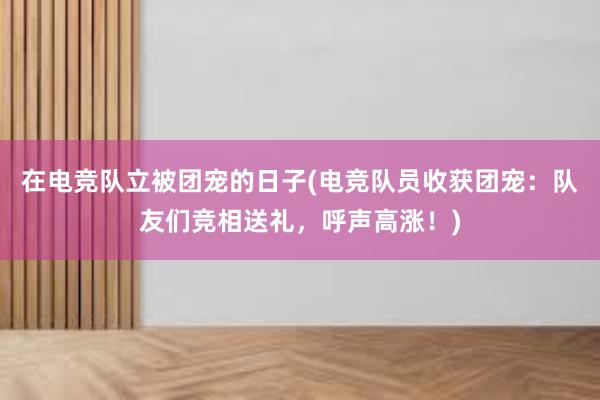 在电竞队立被团宠的日子(电竞队员收获团宠：队友们竞相送礼，呼声高涨！)