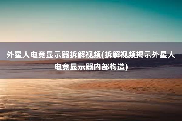 外星人电竞显示器拆解视频(拆解视频揭示外星人电竞显示器内部构造)