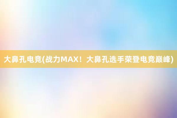 大鼻孔电竞(战力MAX！大鼻孔选手荣登电竞巅峰)