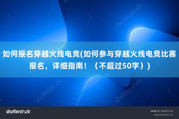 如何报名穿越火线电竞(如何参与穿越火线电竞比赛报名，详细指南！（不超过50字）)