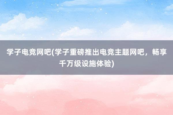 学子电竞网吧(学子重磅推出电竞主题网吧，畅享千万级设施体验)