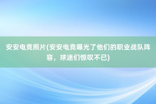 安安电竞照片(安安电竞曝光了他们的职业战队阵容，球迷们惊叹不已)