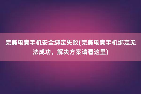 完美电竞手机安全绑定失败(完美电竞手机绑定无法成功，解决方案请看这里)