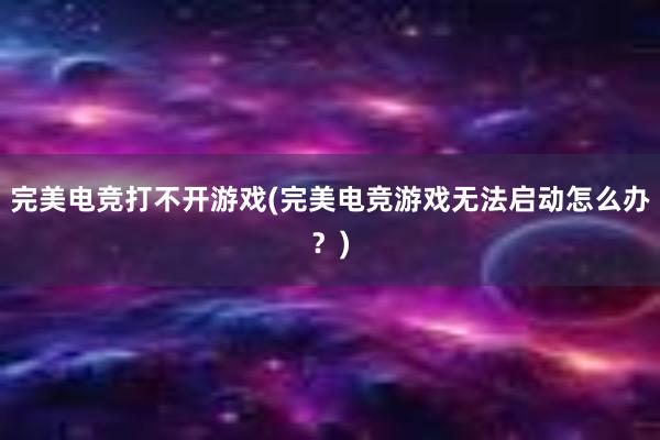 完美电竞打不开游戏(完美电竞游戏无法启动怎么办？)