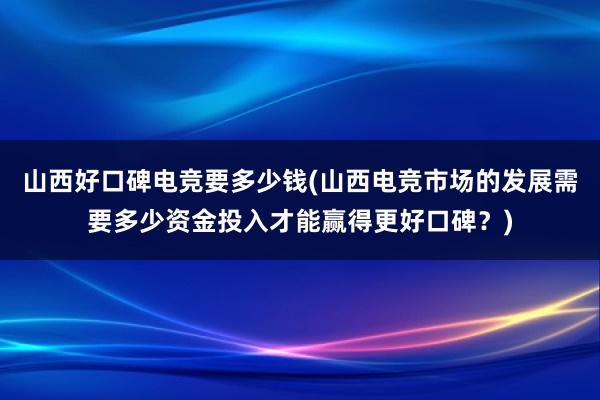 山西好口碑电竞要多少钱(山西电竞市场的发展需要多少资金投入才能赢得更好口碑？)