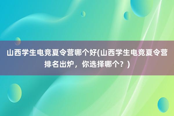 山西学生电竞夏令营哪个好(山西学生电竞夏令营排名出炉，你选择哪个？)