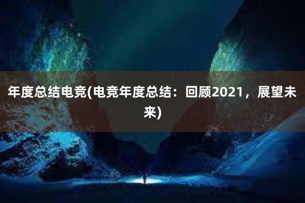 年度总结电竞(电竞年度总结：回顾2021，展望未来)