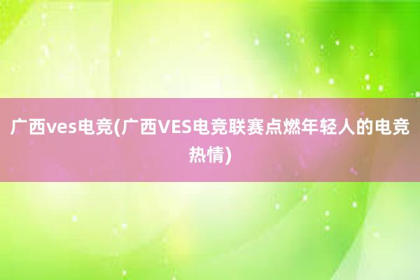 广西ves电竞(广西VES电竞联赛点燃年轻人的电竞热情)