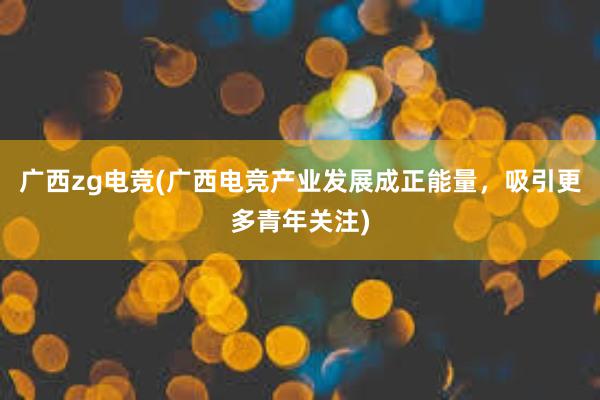 广西zg电竞(广西电竞产业发展成正能量，吸引更多青年关注)