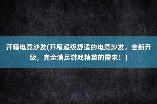 开箱电竞沙发(开箱超级舒适的电竞沙发，全新升级，完全满足游戏精英的需求！)