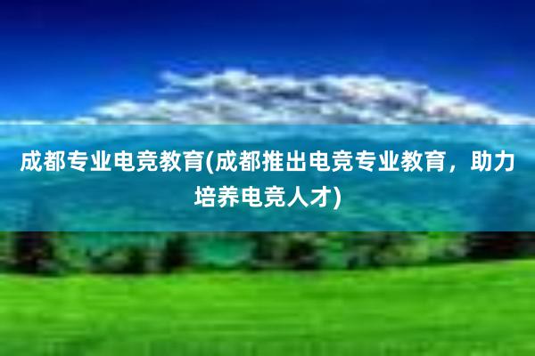 成都专业电竞教育(成都推出电竞专业教育，助力培养电竞人才)